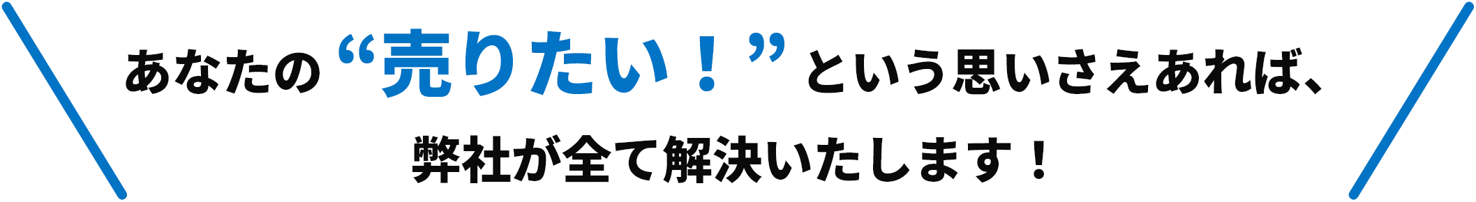 あなたの “売りたい！” という思いさえあれば、弊社が全て解決いたします！